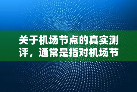 关于机场节点的真实测评，通常是指对机场节点的设计、设施和服务质量的评价和评估。以下是一个常见的机场节点得分体系，通常基于游客量、设施质量、服务体验、设施覆盖范围等指标