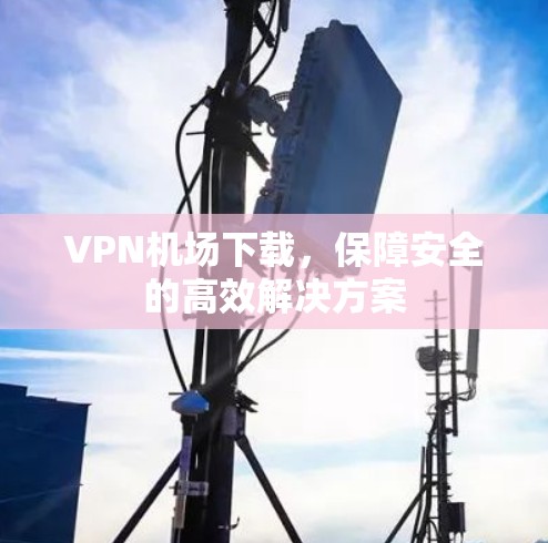 VPN机场下载，保障安全的高效解决方案