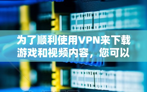 为了顺利使用VPN来下载游戏和视频内容，您可以按照以下步骤进行选择和配置