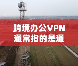 跨境办公VPN通常指的是通过VPN技术来实现用户在国际域内办公或访问网络的加密通信方式。以下是一些常见问题和解决方案
