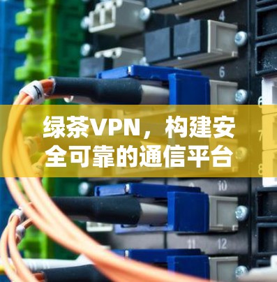 绿茶VPN，构建安全可靠的通信平台