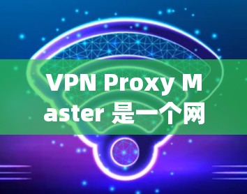 VPN Proxy Master 是一个网络加速工具，帮助用户连接到VPN服务。以下是使用VPN Proxy Master 的步骤