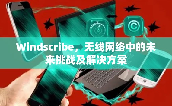 Windscribe，无线网络中的未来挑战及解决方案