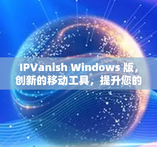 IPVanish Windows 版，创新的移动工具，提升您的网络体验