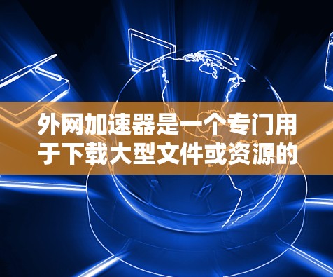 外网加速器是一个专门用于下载大型文件或资源的工具，可以帮助用户更快地下载到所需文件。以下是一些常见的外网加速器推荐，帮助您下载更多的资源