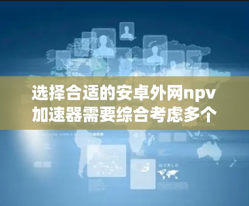 选择合适的安卓外网npv加速器需要综合考虑多个因素，以优化下载速度和体验。以下是一些结构化的建议