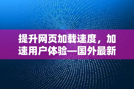 提升网页加载速度，加速用户体验—国外最新网页加速器手机推荐
