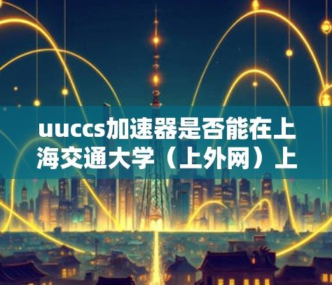 uuccs加速器是否能在上海交通大学（上外网）上运行取决于其运行环境、使用架构以及上外网的访问限制。以下是对这个问题的详细分析