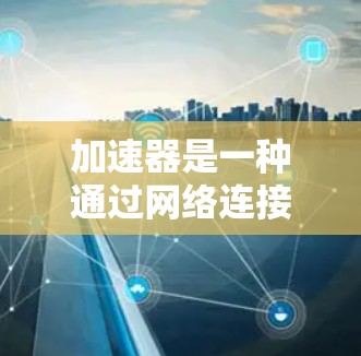 加速器是一种通过网络连接加速网页、下载文件或处理数据的工具。以下是加速器如何在互联网上工作的详细步骤