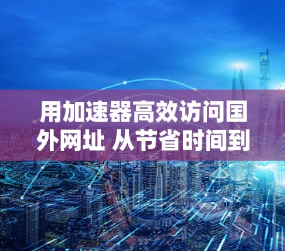用加速器高效访问国外网址 从节省时间到提升效率