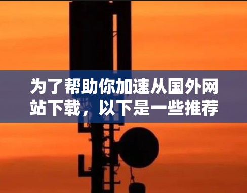 为了帮助你加速从国外网站下载，以下是一些推荐的工具，每个类别都有其特点和适用场景