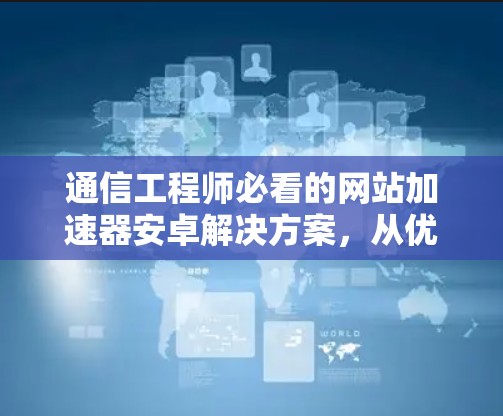 通信工程师必看的网站加速器安卓解决方案，从优化到高效的文章