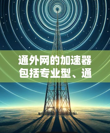 通外网的加速器包括专业型、通用型和高级型，每个类型各有不同的功能和使用限制