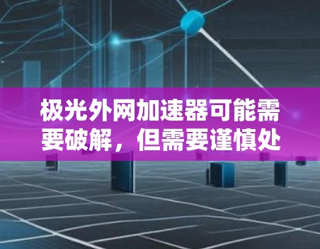 极光外网加速器可能需要破解，但需要谨慎处理。建议按照以下步骤操作