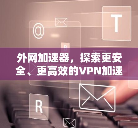外网加速器，探索更安全、更高效的VPN加速方式