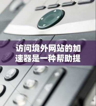 访问境外网站的加速器是一种帮助提升网页加载速度的技术，广泛应用于Web、手机和电脑等多个设备。以下是详细的步骤和注意事项