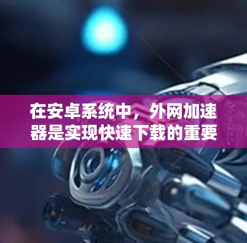 在安卓系统中，外网加速器是实现快速下载的重要工具，但需谨慎选择以确保安全性。以下是详细的步骤和建议