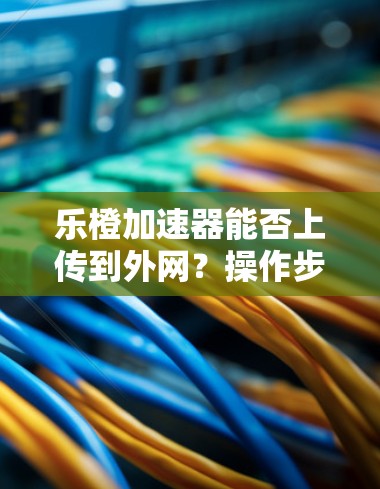 乐橙加速器能否上传到外网？操作步骤及安全注意事项