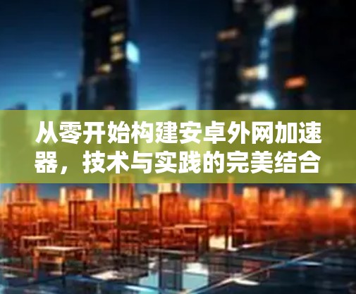 从零开始构建安卓外网加速器，技术与实践的完美结合