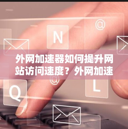 外网加速器如何提升网站访问速度？外网加速器使用技巧