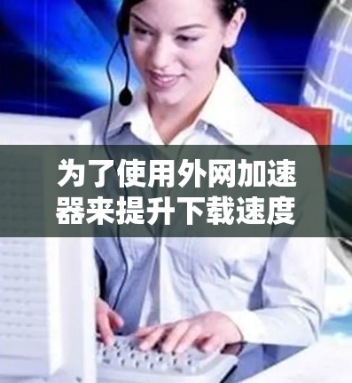 为了使用外网加速器来提升下载速度，以下是一步步的指南