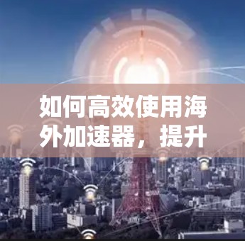 如何高效使用海外加速器，提升您的网络访问体验
