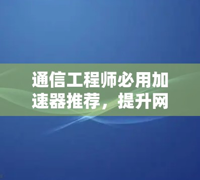 通信工程师必用加速器推荐，提升网站加载速度的实用工具