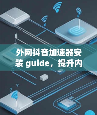 外网抖音加速器安装 guide，提升内容创作效率的实用技巧