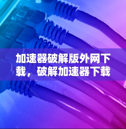 加速器破解版外网下载，破解加速器下载工具的全面指南