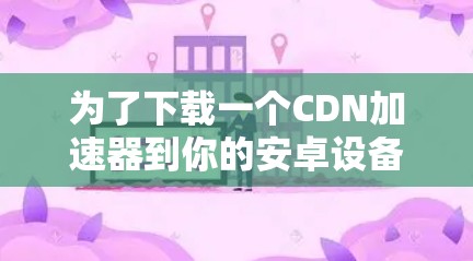 为了下载一个CDN加速器到你的安卓设备上，你可以按照以下步骤进行操作