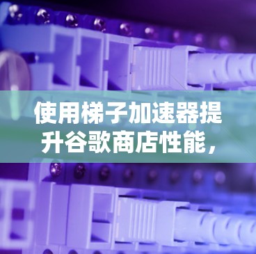 使用梯子加速器提升谷歌商店性能，底层技术解析