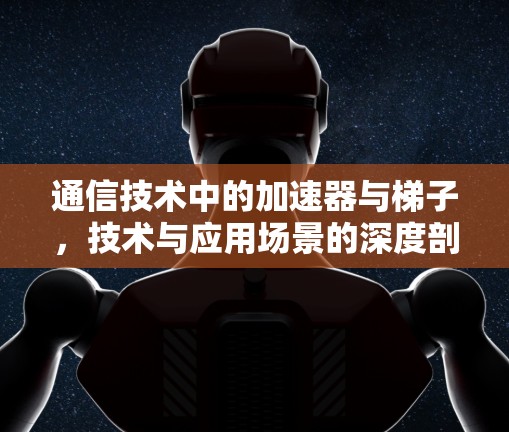 通信技术中的加速器与梯子，技术与应用场景的深度剖析