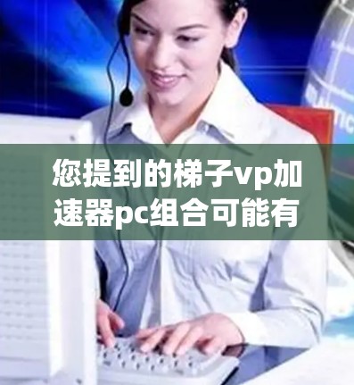 您提到的梯子vp加速器pc组合可能有多种解释，具体含义取决于上下文和上下文的具体细节。以下是几种可能的解释
