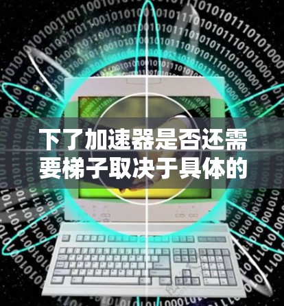 下了加速器是否还需要梯子取决于具体的上下文和使用场景。以下是一些可能的解释
