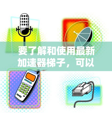 要了解和使用最新加速器梯子，可以按照以下步骤进行