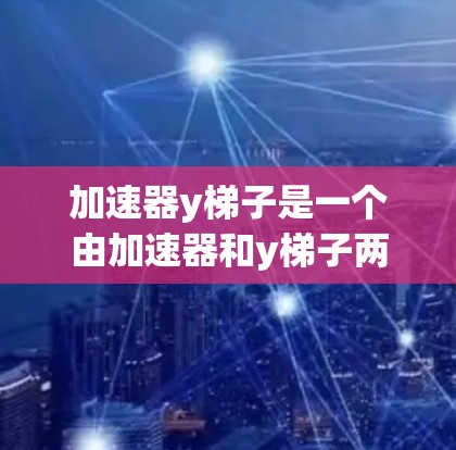 加速器y梯子是一个由加速器和y梯子两部分组成的专业术语，通常用于特定领域中的技术工具。以下是对该术语的具体解析