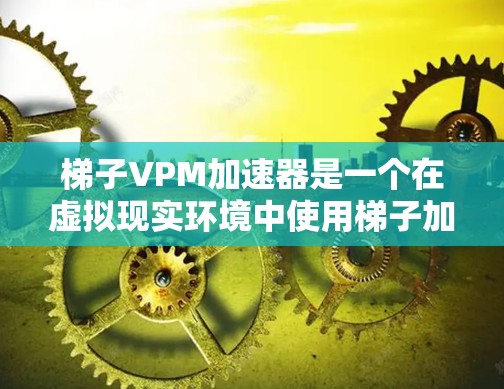 梯子VPM加速器是一个在虚拟现实环境中使用梯子加速器的设备或工具，旨在提高梯子在虚拟现实空间中的使用效率和效果。以下是对该设备的详细介绍