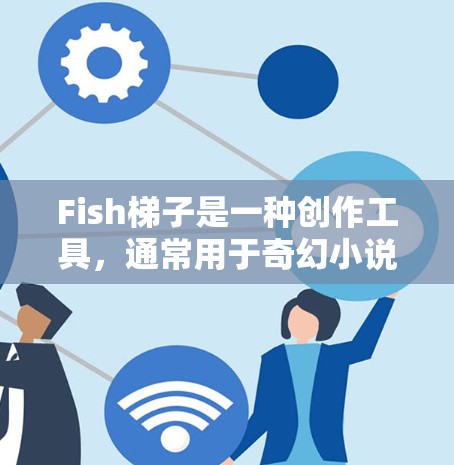 Fish梯子是一种创作工具，通常用于奇幻小说、游戏或影视作品中，帮助作者更快地推进故事进展。它通常与奇幻元素相关，可能包括角色、场景、对话等。以下是一些可能的 fish梯子 的功能和使用方法