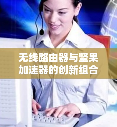 无线路由器与坚果加速器的创新组合，构建超越物理距离的无线网络