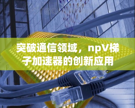 突破通信领域，npV梯子加速器的创新应用