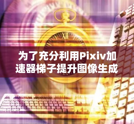 为了充分利用Pixiv加速器梯子提升图像生成效率，可以按照以下步骤进行操作