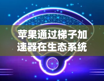 苹果通过梯子加速器在生态系统扩展和优化中发挥着重要作用，具体包括以下几个方面