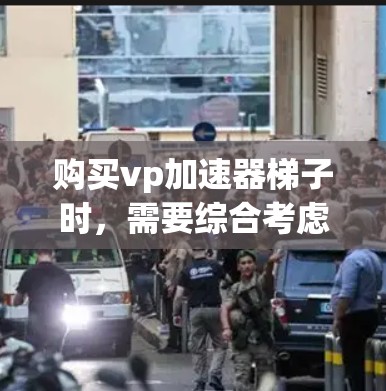 购买vp加速器梯子时，需要综合考虑以下因素