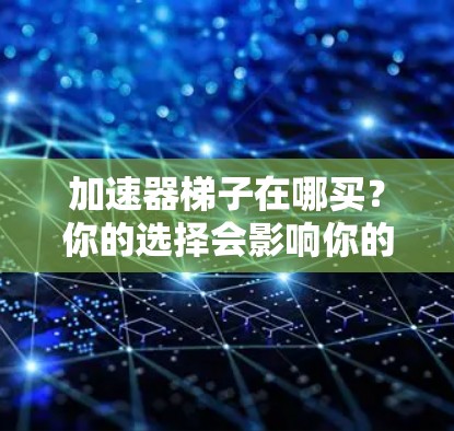 加速器梯子在哪买？你的选择会影响你的通信性能