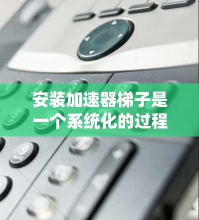安装加速器梯子是一个系统化的过程，需要遵循以下步骤以确保正确性和安全