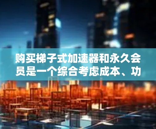 购买梯子式加速器和永久会员是一个综合考虑成本、功能、兼容性和维护费用的决策。以下是对这一问题的详细分析
