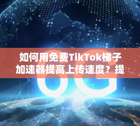 如何用免费TikTok梯子加速器提高上传速度？提升你的TikTok播放量！
