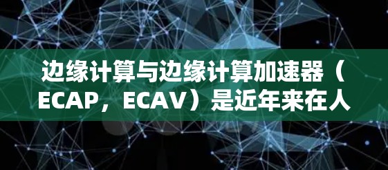 边缘计算与边缘计算加速器（ECAP，ECAV）是近年来在人工智能和边缘计算领域迅速发展的重要技术，它们在提升实时性和效率方面发挥了重要作用。以下是关于ECAP的详细分析