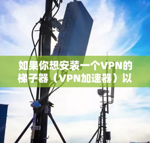如果你想安装一个VPN的梯子器（VPN加速器）以下是一个简单的使用步骤指南。这个过程可能需要一些配置，但我会尽量详细地指导你如何操作