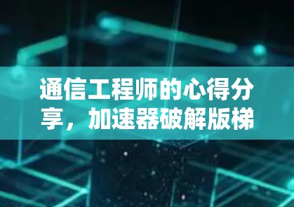 通信工程师的心得分享，加速器破解版梯子的使用与优化